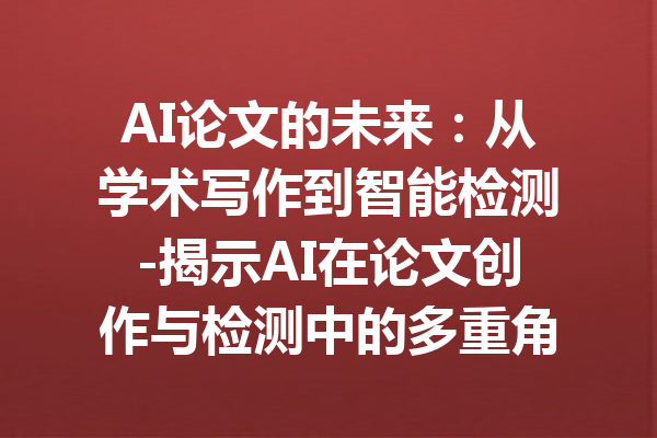 AI论文的未来:从学术写作到智能检测-揭示AI在论文创作与检测中的多重角色