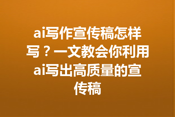 ai写作宣传稿怎样写?一文教会你利用ai写出高质量的宣传稿