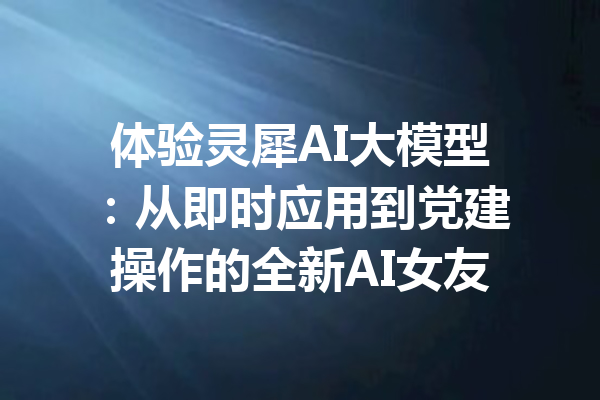 体验灵犀AI大模型:从即时应用到党建操作的全新AI女友