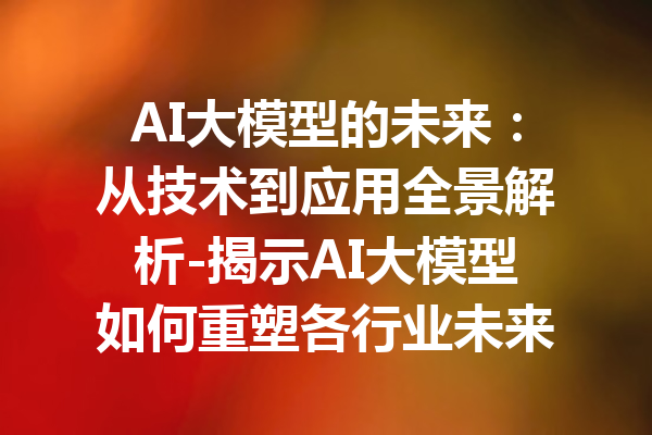AI大模型的未来:从技术到应用全景解析-揭示AI大模型如何重塑各行业未来