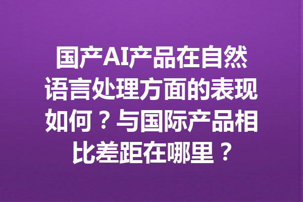 国产AI产品在自然语言处理方面的表现如何?与国际产品相比差距在哪里?