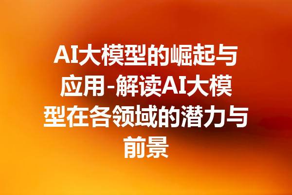 AI大模型的崛起与应用-解读AI大模型在各领域的潜力与前景
