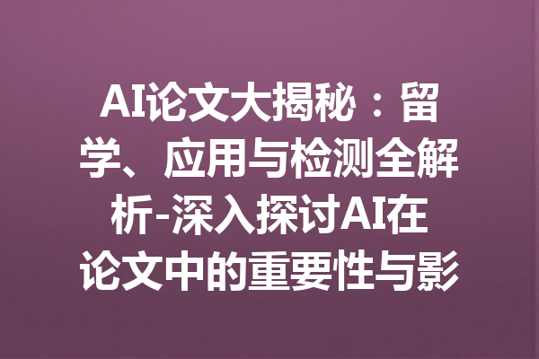 AI论文大揭秘:留学、应用与检测全解析-深入探讨AI在论文中的重要性与影响
