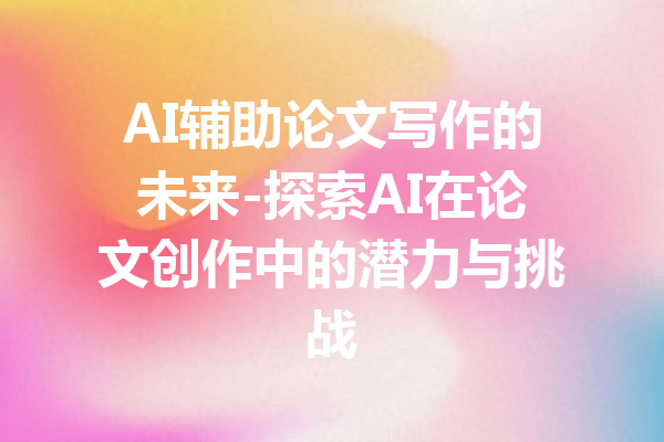 AI辅助论文写作的未来-探索AI在论文创作中的潜力与挑战