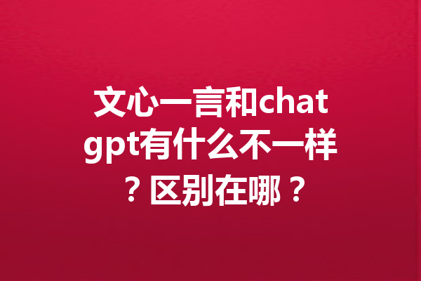 文心一言和chatgpt有什么不一样?区别在哪?