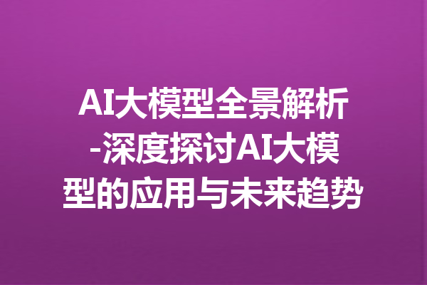 AI大模型全景解析-深度探讨AI大模型的应用与未来趋势