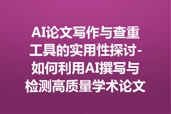 AI论文写作与查重工具的实用性探讨-如何利用AI撰写与检测高质量学术论文