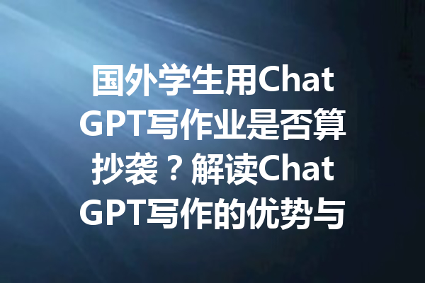 国外学生用ChatGPT写作业是否算抄袭?解读ChatGPT写作的优势与问题