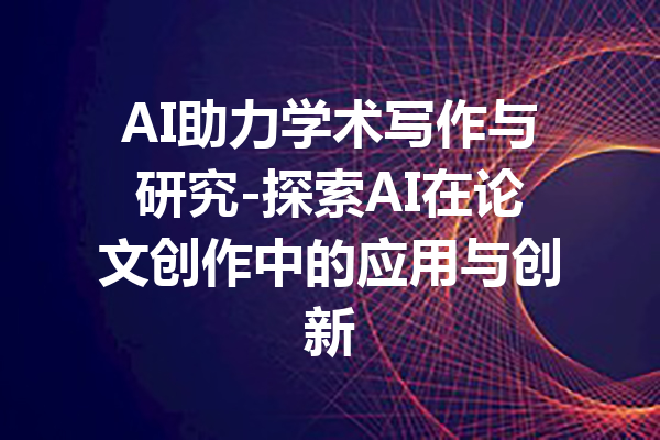 AI助力学术写作与研究-探索AI在论文创作中的应用与创新