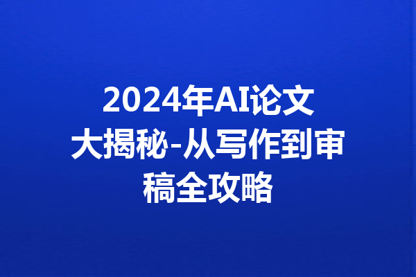 2024年AI论文大揭秘-从写作到审稿全攻略