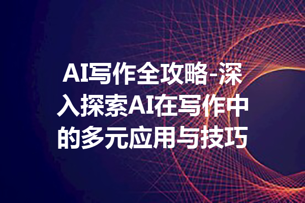 AI写作全攻略-深入探索AI在写作中的多元应用与技巧
