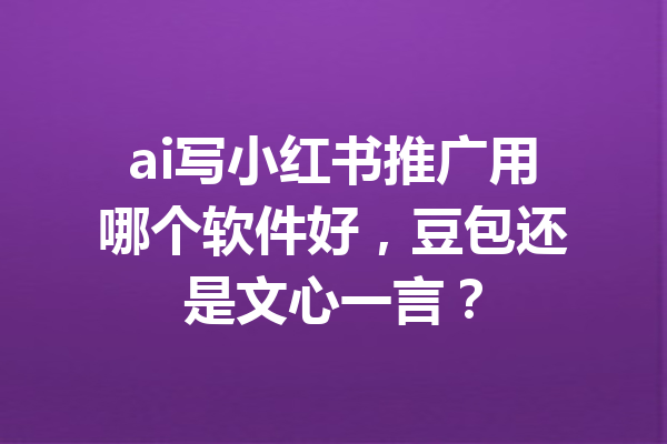 ai写小红书推广用哪个软件好,豆包还是文心一言?