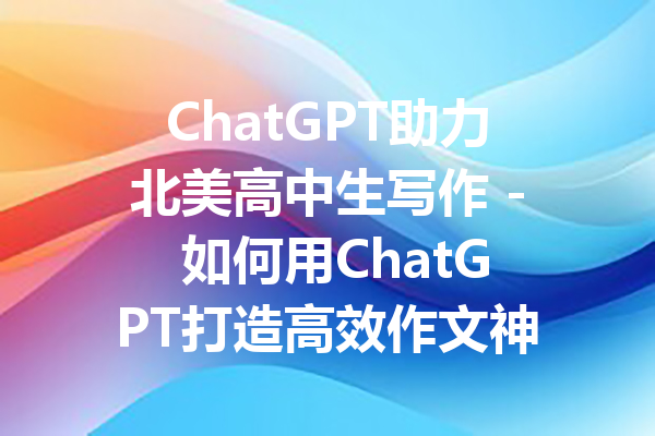 ChatGPT助力北美高中生写作 - 如何用ChatGPT打造高效作文神器