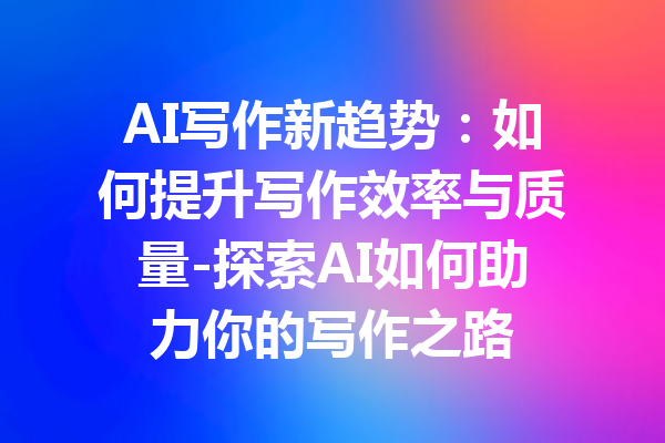 AI写作新趋势:如何提升写作效率与质量-探索AI如何助力你的写作之路
