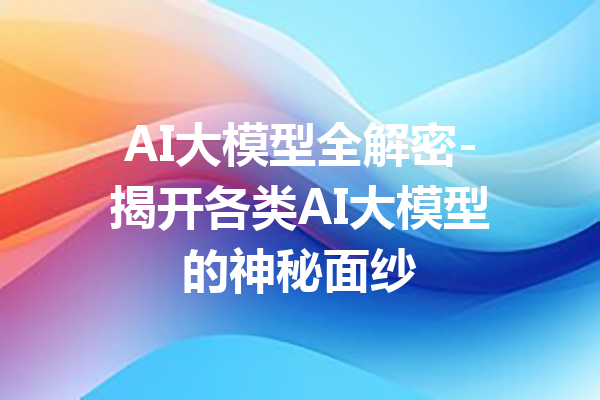 AI大模型全解密-揭开各类AI大模型的神秘面纱