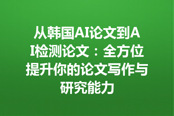 从韩国AI论文到AI检测论文：全方位提升你的论文写作与研究能力