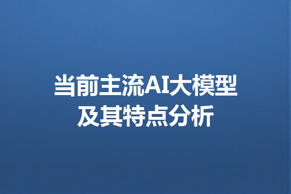 当前主流AI大模型及其特点分析