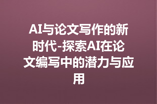AI与论文写作的新时代-探索AI在论文编写中的潜力与应用