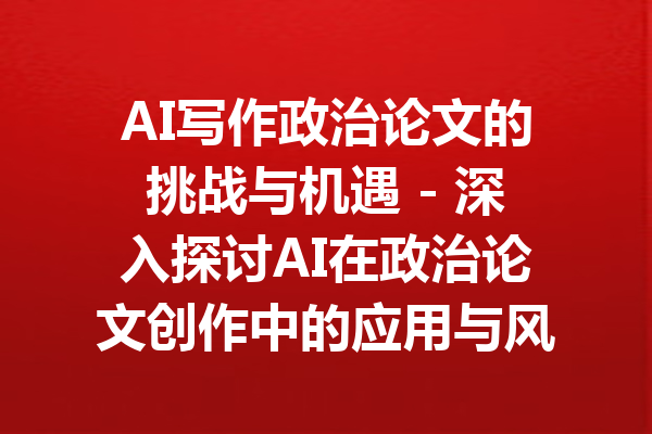 AI写作政治论文的挑战与机遇 - 深入探讨AI在政治论文创作中的应用与风险