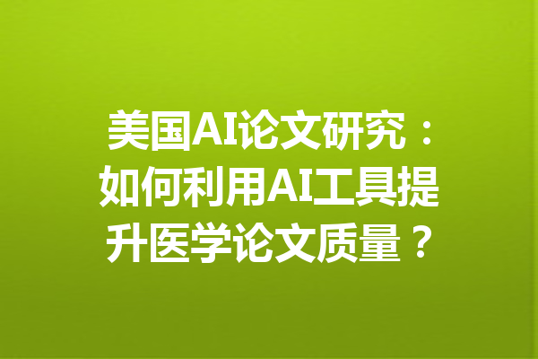 美国AI论文研究:如何利用AI工具提升医学论文质量?