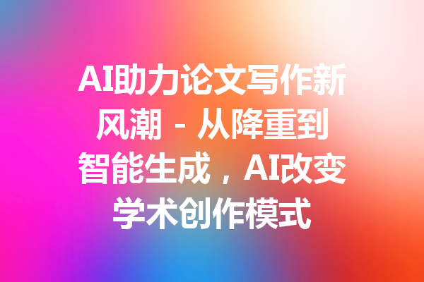 AI助力论文写作新风潮 - 从降重到智能生成,AI改变学术创作模式