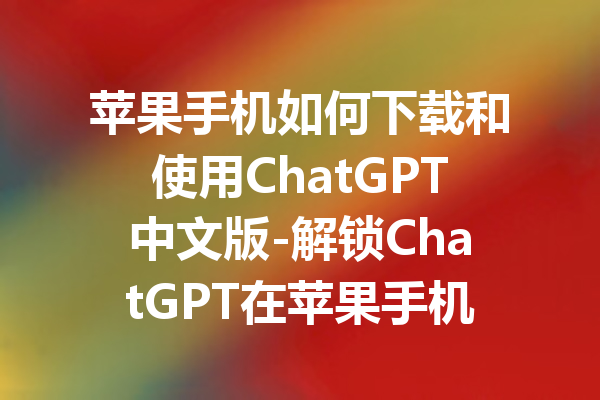 苹果手机如何下载和使用ChatGPT中文版-解锁ChatGPT在苹果手机上的中文功能指南