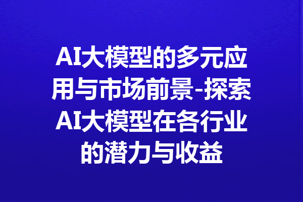 AI大模型的多元应用与市场前景-探索AI大模型在各行业的潜力与收益