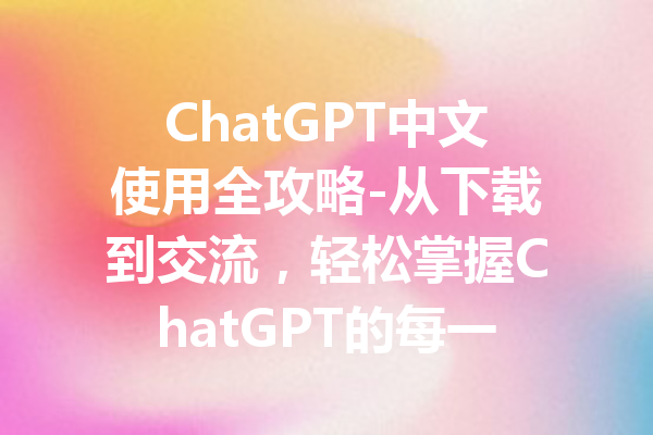 ChatGPT中文使用全攻略-从下载到交流,轻松掌握ChatGPT的每一步