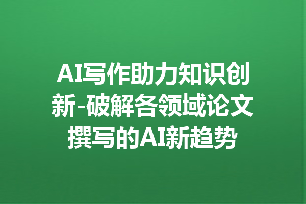 AI写作助力知识创新-破解各领域论文撰写的AI新趋势