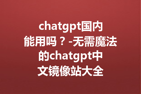 chatgpt国内能用吗？-无需魔法的chatgpt中文镜像站大全