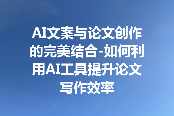 AI文案与论文创作的完美结合-如何利用AI工具提升论文写作效率