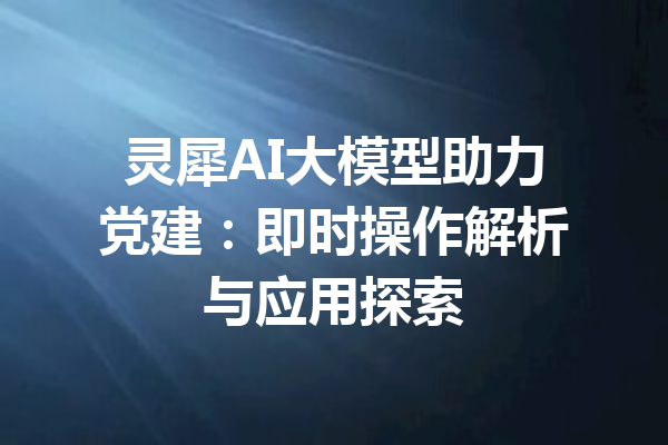 灵犀AI大模型助力党建:即时操作解析与应用探索