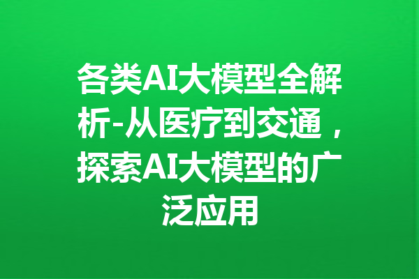 各类AI大模型全解析-从医疗到交通,探索AI大模型的广泛应用