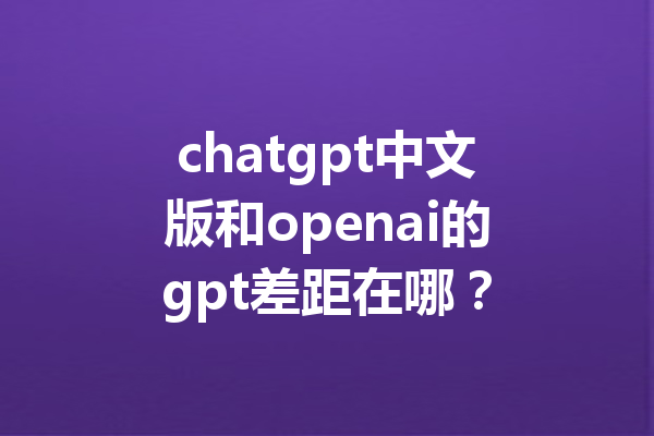 chatgpt中文版和openai的gpt差距在哪？