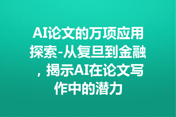 AI论文的万项应用探索-从复旦到金融,揭示AI在论文写作中的潜力