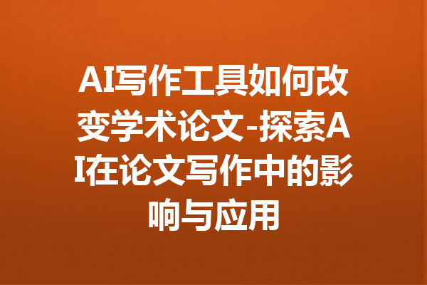 AI写作工具如何改变学术论文-探索AI在论文写作中的影响与应用