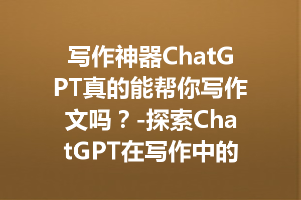 写作神器ChatGPT真的能帮你写作文吗？-探索ChatGPT在写作中的真正潜力