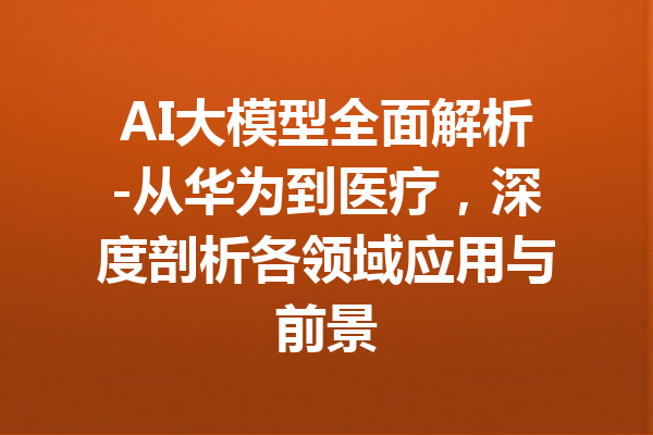 AI大模型全面解析-从华为到医疗,深度剖析各领域应用与前景