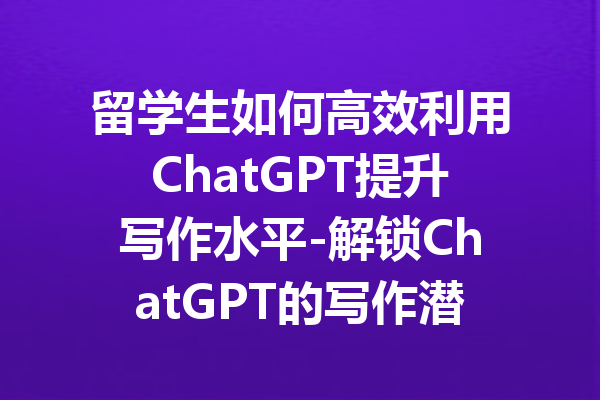 留学生如何高效利用ChatGPT提升写作水平-解锁ChatGPT的写作潜力与技巧