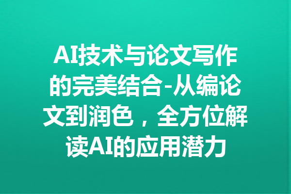 AI技术与论文写作的完美结合-从编论文到润色,全方位解读AI的应用潜力