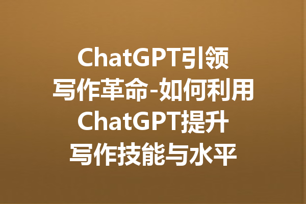 ChatGPT引领写作革命-如何利用ChatGPT提升写作技能与水平