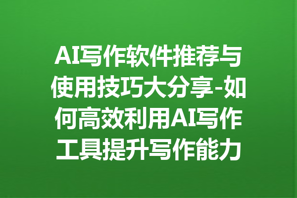 AI写作软件推荐与使用技巧大分享-如何高效利用AI写作工具提升写作能力