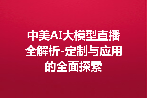中美AI大模型直播全解析-定制与应用的全面探索