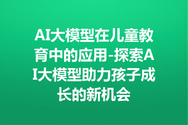 AI大模型在儿童教育中的应用-探索AI大模型助力孩子成长的新机会