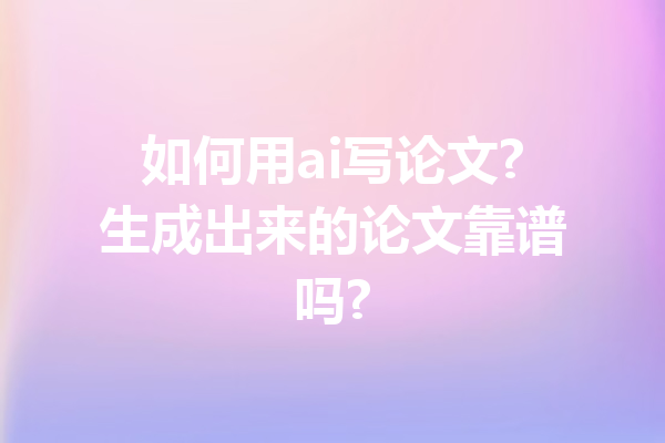 如何用ai写论文?生成出来的论文靠谱吗?