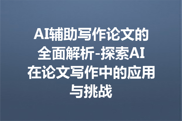 AI辅助写作论文的全面解析-探索AI在论文写作中的应用与挑战