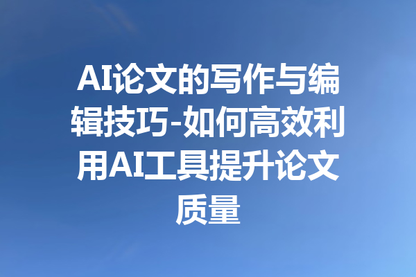 AI论文的写作与编辑技巧-如何高效利用AI工具提升论文质量