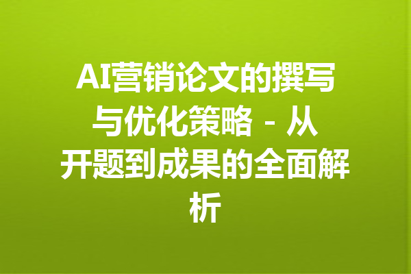 AI营销论文的撰写与优化策略 - 从开题到成果的全面解析