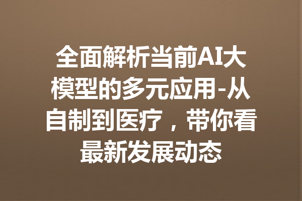 全面解析当前AI大模型的多元应用-从自制到医疗,带你看最新发展动态
