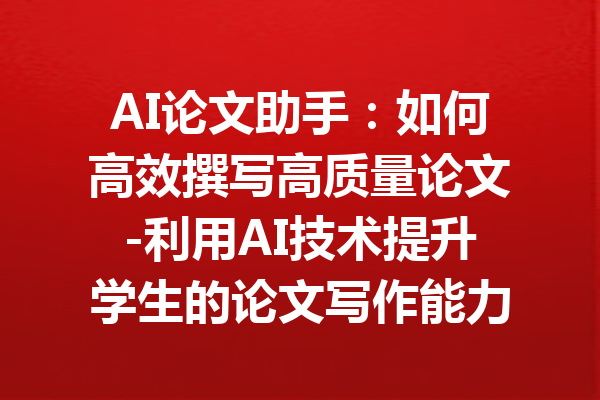 AI论文助手:如何高效撰写高质量论文-利用AI技术提升学生的论文写作能力